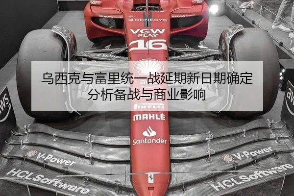 乌西克与富里统一战延期新日期确定 分析备战与商业影响
